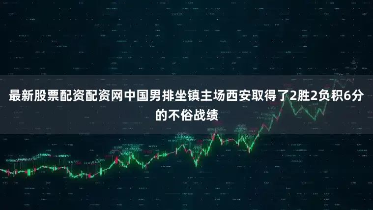 最新股票配资配资网中国男排坐镇主场西安取得了2胜2负积6分的不俗战绩