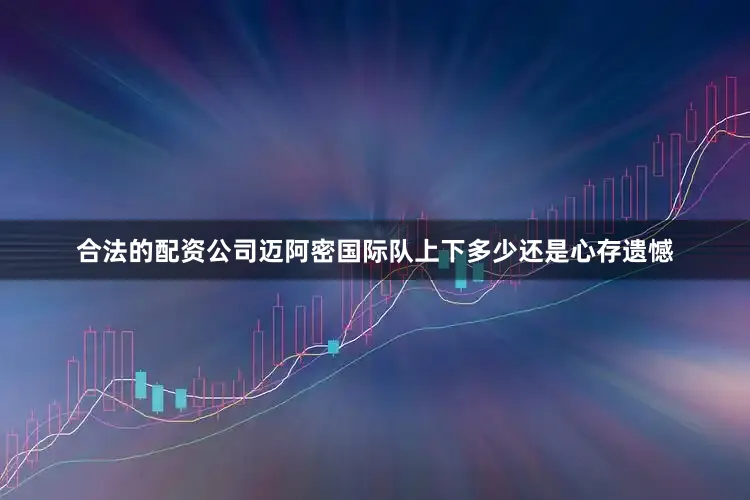 合法的配资公司迈阿密国际队上下多少还是心存遗憾