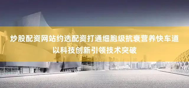 炒股配资网站约选配资打通细胞级抗衰营养快车道　　以科技创新引领技术突破