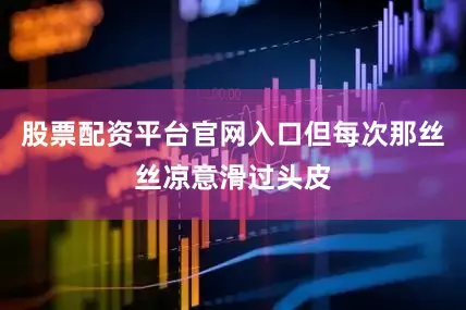 股票配资平台官网入口但每次那丝丝凉意滑过头皮