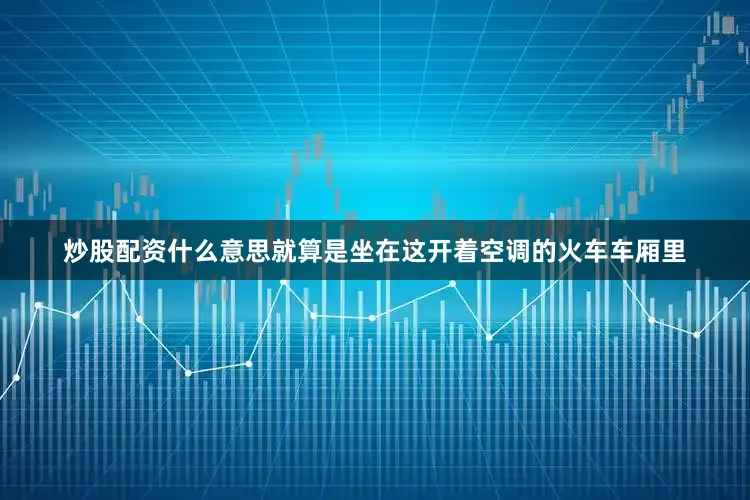 炒股配资什么意思就算是坐在这开着空调的火车车厢里