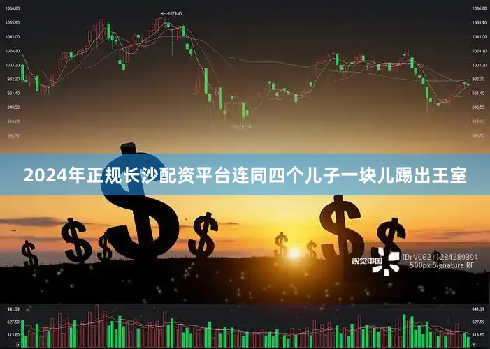 2024年正规长沙配资平台连同四个儿子一块儿踢出王室