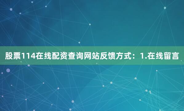 股票114在线配资查询网站反馈方式：1.在线留言