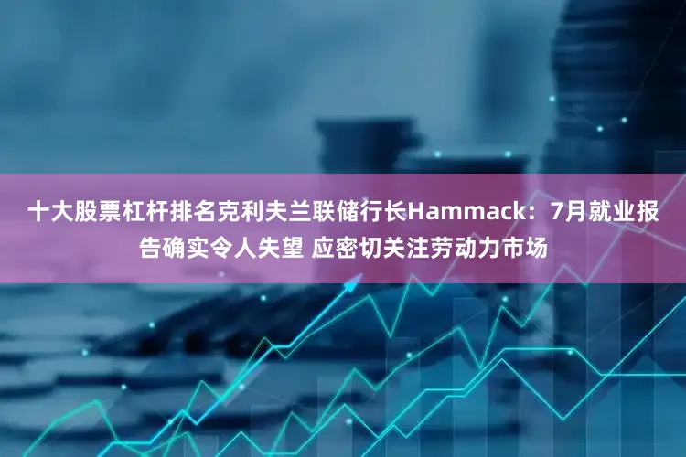 十大股票杠杆排名克利夫兰联储行长Hammack：7月就业报告确实令人失望 应密切关注劳动力市场