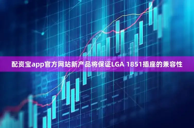 配资宝app官方网站新产品将保证LGA 1851插座的兼容性