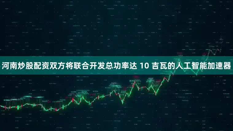 河南炒股配资双方将联合开发总功率达 10 吉瓦的人工智能加速器