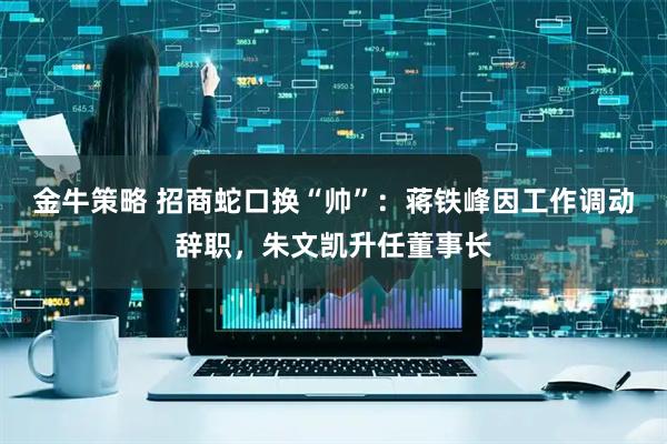 金牛策略 招商蛇口换“帅”：蒋铁峰因工作调动辞职，朱文凯升任董事长