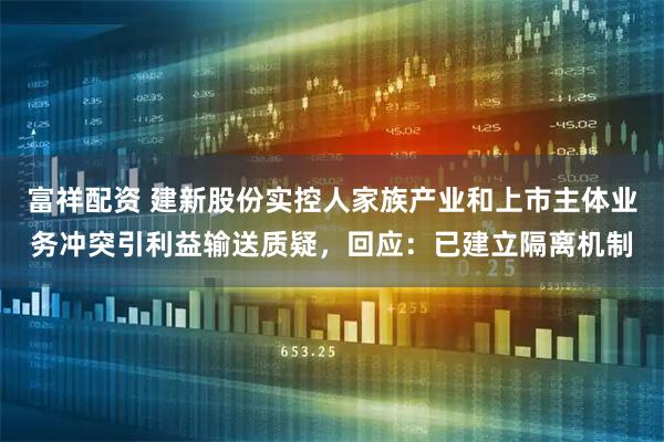 富祥配资 建新股份实控人家族产业和上市主体业务冲突引利益输送质疑，回应：已建立隔离机制