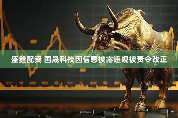盛鑫配资 国晟科技因信息披露违规被责令改正