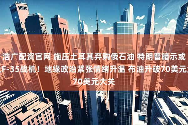 浩广配资官网 施压土耳其弃购俄石油 特朗普暗示或卖土F-35战机！地缘政治紧张情绪升温 布油升破70美元大关