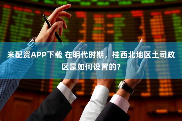 米配资APP下载 在明代时期，桂西北地区土司政区是如何设置的？