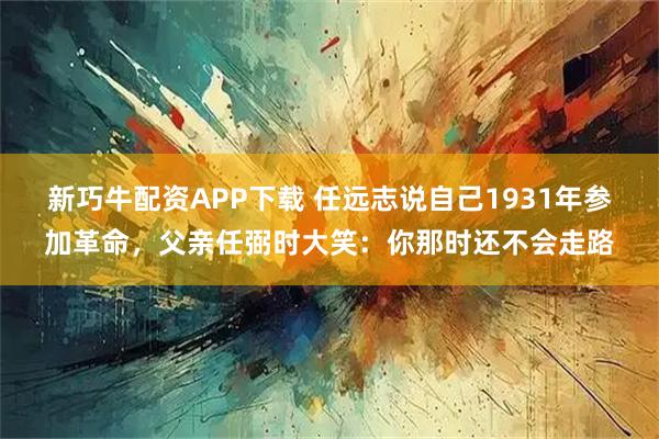 新巧牛配资APP下载 任远志说自己1931年参加革命，父亲任弼时大笑：你那时还不会走路