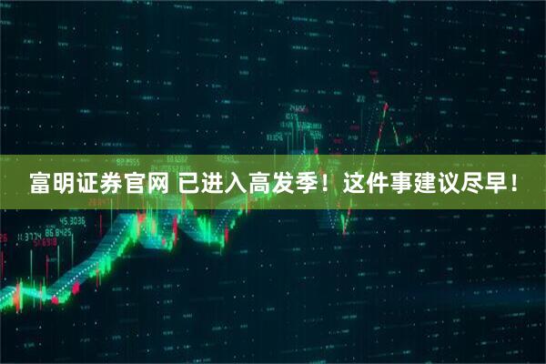富明证券官网 已进入高发季！这件事建议尽早！