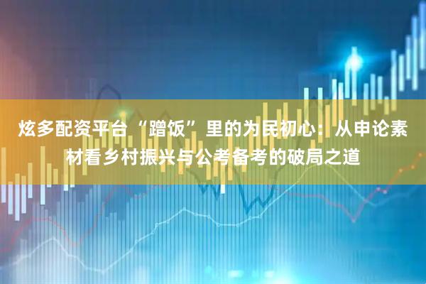 炫多配资平台 “蹭饭” 里的为民初心：从申论素材看乡村振兴与公考备考的破局之道