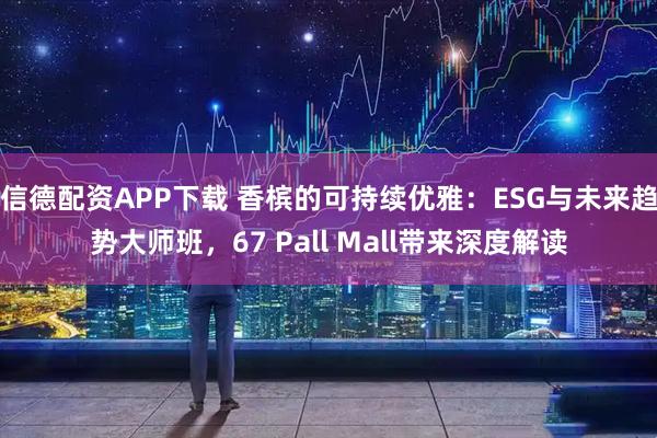 信德配资APP下载 香槟的可持续优雅：ESG与未来趋势大师班，67 Pall Mall带来深度解读