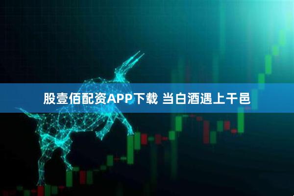 股壹佰配资APP下载 当白酒遇上干邑