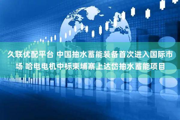 久联优配平台 中国抽水蓄能装备首次进入国际市场 哈电电机中标柬埔寨上达岱抽水蓄能项目