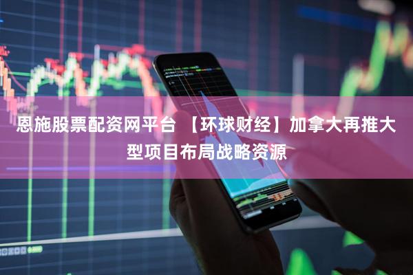 恩施股票配资网平台 【环球财经】加拿大再推大型项目布局战略资源