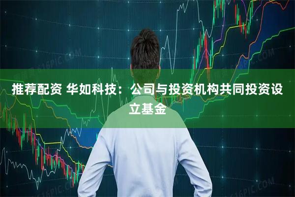 推荐配资 华如科技：公司与投资机构共同投资设立基金