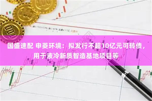国盛速配 申菱环境：拟发行不超10亿元可转债，用于液冷新质智造基地项目等