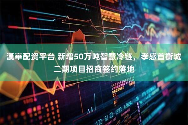 漢崋配资平台 新增50万吨智慧冷链，孝感首衡城二期项目招商签约落地