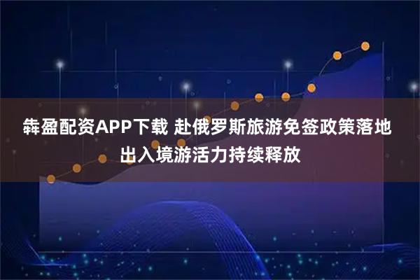 犇盈配资APP下载 赴俄罗斯旅游免签政策落地 出入境游活力持续释放