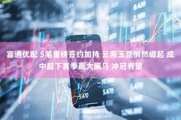 富通优配 5笔重磅签约加持 云南玉昆悄然崛起 成中超下赛季最大黑马 冲冠有望