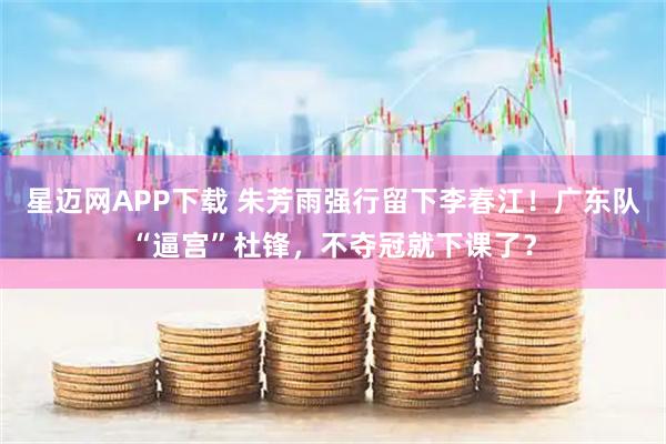 星迈网APP下载 朱芳雨强行留下李春江！广东队“逼宫”杜锋，不夺冠就下课了？