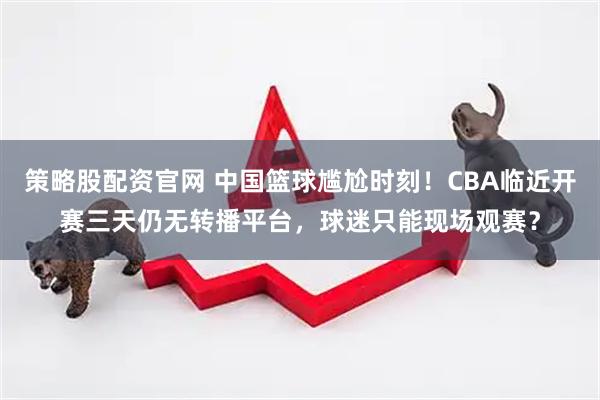 策略股配资官网 中国篮球尴尬时刻！CBA临近开赛三天仍无转播平台，球迷只能现场观赛？