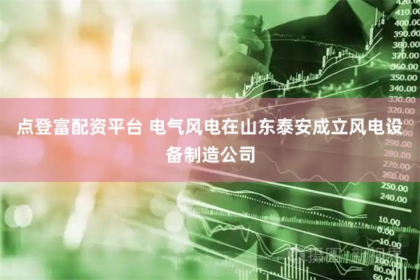 点登富配资平台 电气风电在山东泰安成立风电设备制造公司