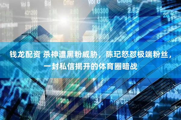 钱龙配资 杀神遭黑粉威胁，陈玘怒怼极端粉丝，一封私信揭开的体育圈暗战