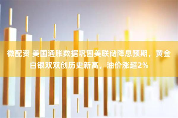 微配资 美国通胀数据巩固美联储降息预期，黄金白银双双创历史新高，油价涨超2%