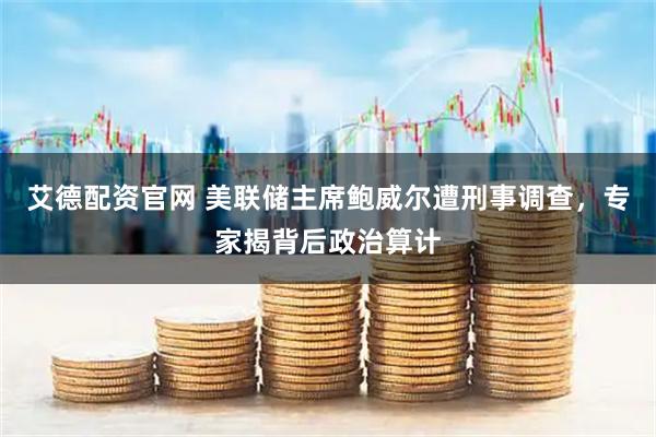 艾德配资官网 美联储主席鲍威尔遭刑事调查，专家揭背后政治算计