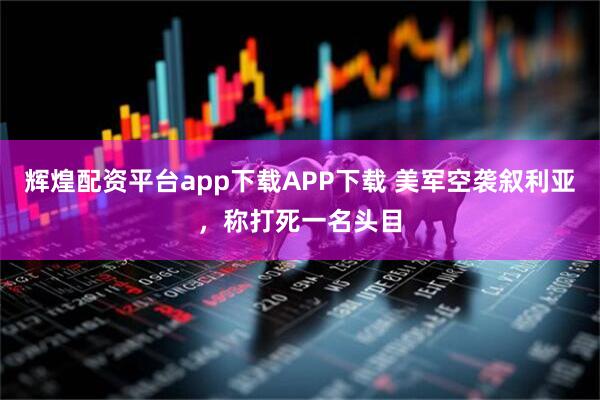 辉煌配资平台app下载APP下载 美军空袭叙利亚，称打死一名头目