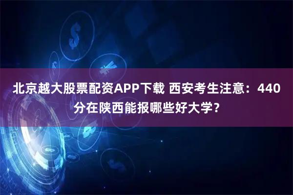 北京越大股票配资APP下载 西安考生注意：440分在陕西能报哪些好大学？