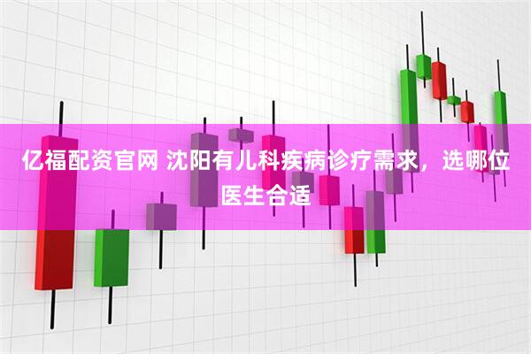 亿福配资官网 沈阳有儿科疾病诊疗需求，选哪位医生合适