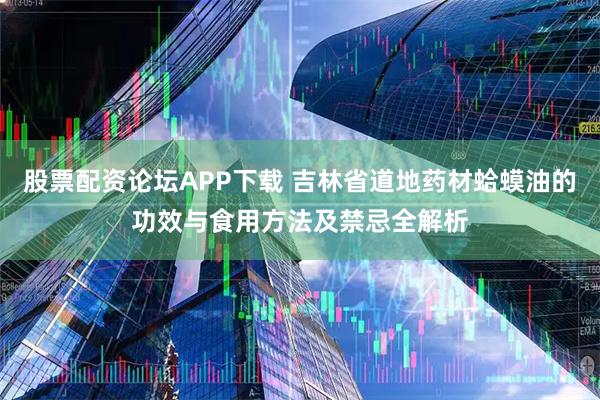 股票配资论坛APP下载 吉林省道地药材蛤蟆油的功效与食用方法及禁忌全解析