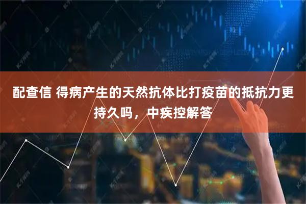 配查信 得病产生的天然抗体比打疫苗的抵抗力更持久吗，中疾控解答