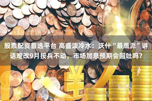 股票配资首选平台 高盛泼冷水：沃什“最鹰派”讲话难改9月按兵不动，市场加息预期会回吐吗？